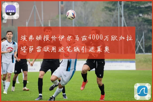 埃弗顿报价伊尔马兹4000万欧加拉塔萨雷欲用这笔钱引进莱奥