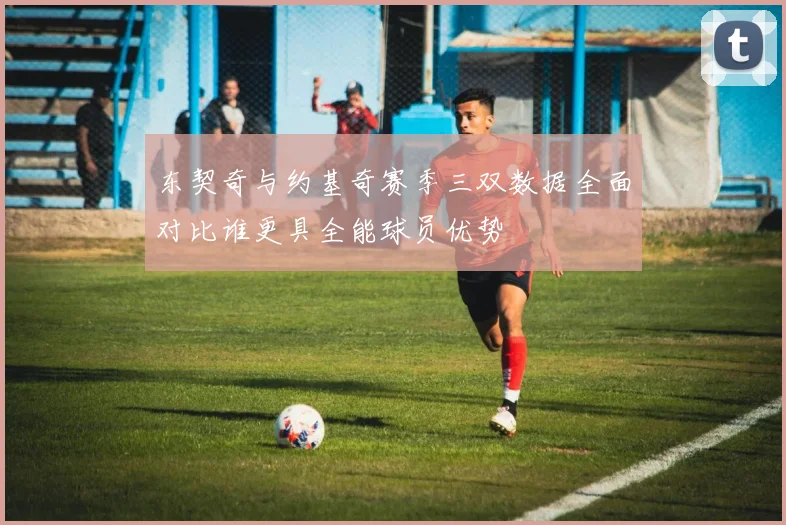 东契奇与约基奇赛季三双数据全面对比谁更具全能球员优势